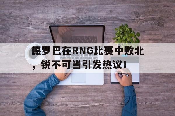 九游娱乐德罗巴在RNG比赛中败北,锐不可当引发热议!