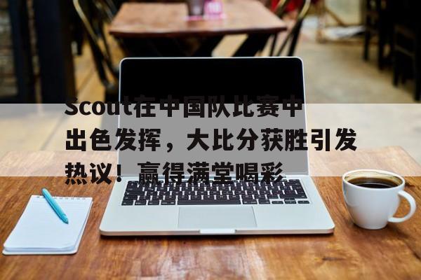 九游娱乐关于Scout在中国队比赛中出色发挥，大比分获胜引发热议！赢得满堂喝彩的信息